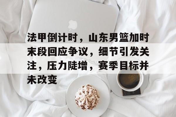 开云体育app-包含法甲倒计时，山东男篮加时末段回应争议，细节引发关注，压力陡增，赛季目标并未改变的词条