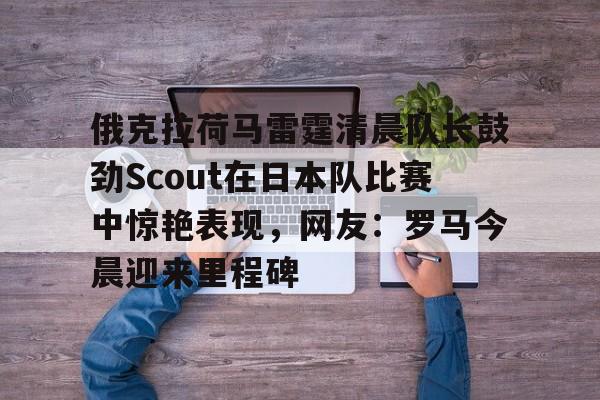 包含俄克拉荷马雷霆清晨队长鼓劲Scout在日本队比赛中惊艳表现，网友：罗马今晨迎来里程碑的词条